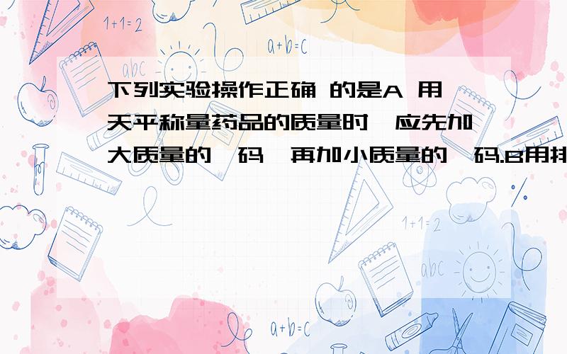 下列实验操作正确 的是A 用天平称量药品的质量时,应先加大质量的砝码,再加小质量的砝码.B用排水法收集气体时,导管应插入试管底部.那个错?并说明原因!