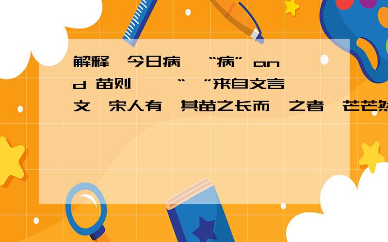 解释∶今日病矣 “病” and 苗则槁矣 “槁”来自文言文∶宋人有闵其苗之长而揠之者,芒芒然归,谓其人曰∶“今日病矣.予助苗长矣!”其子趋而往视之,苗则槁矣!