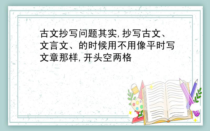 古文抄写问题其实,抄写古文、文言文、的时候用不用像平时写文章那样,开头空两格