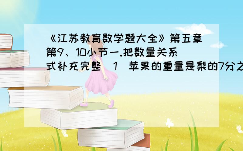 《江苏教育数学题大全》第五章第9、10小节一.把数量关系式补充完整（1）苹果的重量是梨的7分之6.（            ）的重量×7分之6=（             ）的重量（2）一根绳子,用去了3分之1.（