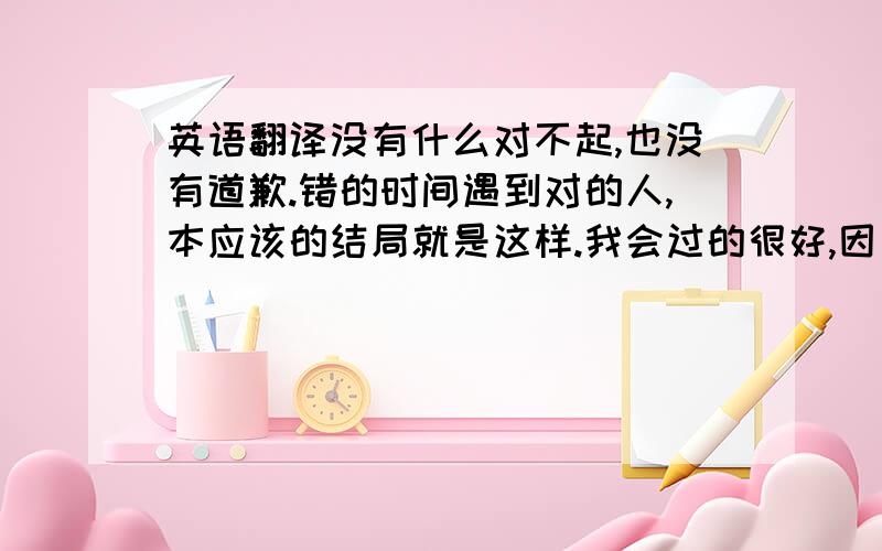 英语翻译没有什么对不起,也没有道歉.错的时间遇到对的人,本应该的结局就是这样.我会过的很好,因为我要学会不痛.