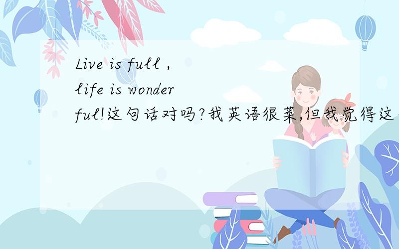 Live is full ,life is wonderful!这句话对吗?我英语很菜,但我觉得这句话不对 Living is full ,life is wonderful!