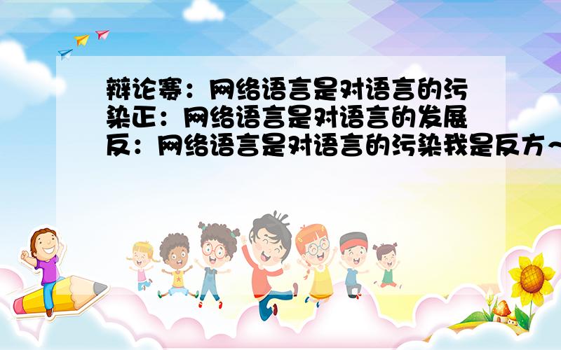 辩论赛：网络语言是对语言的污染正：网络语言是对语言的发展反：网络语言是对语言的污染我是反方～大家有什么点子都可以提出来～帮正方说话也行啦～