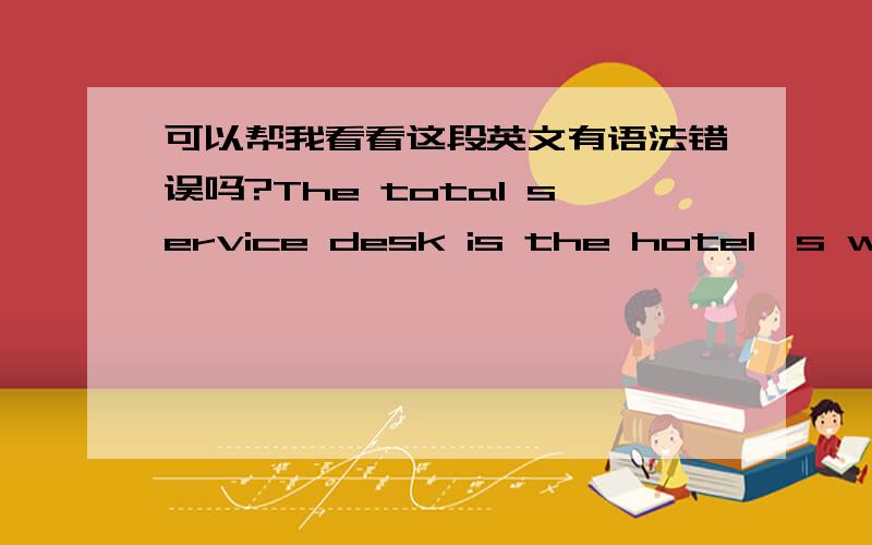 可以帮我看看这段英文有语法错误吗?The total service desk is the hotel's window,is the hotel survival important positions.It is in the whole hotel service work occupies the position and role of critical.It is the hotel internal and exte