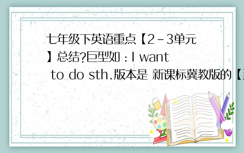 七年级下英语重点【2-3单元】总结?巨型如：I want to do sth.版本是 新课标冀教版的【那个丹尼,李明的】 2,3单元的也行 全书更好.