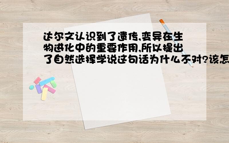 达尔文认识到了遗传,变异在生物进化中的重要作用,所以提出了自然选择学说这句话为什么不对?该怎么改?