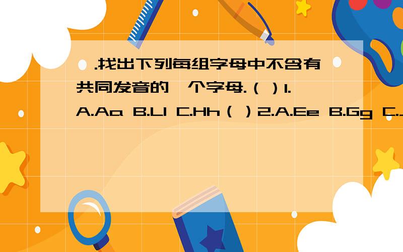 一.找出下列每组字母中不含有共同发音的一个字母.（）1.A.Aa B.Ll C.Hh（）2.A.Ee B.Gg C.Jj（）3.A.Ll B.Mm C.Kk（）4.A.Uu B.Cc C.Qq（）5.A.Yy B.Rr C.Ii二.在II栏中找出与I栏相对应得答语,并将其序号填进括