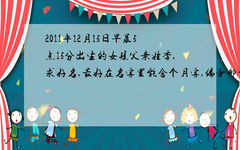 2011年12月15日早晨5点15分出生的女孩父亲姓季,求好名,最好在名字里能含个月字,偏旁部首含月字都可以!母亲姓金,回答采用后一定加分!