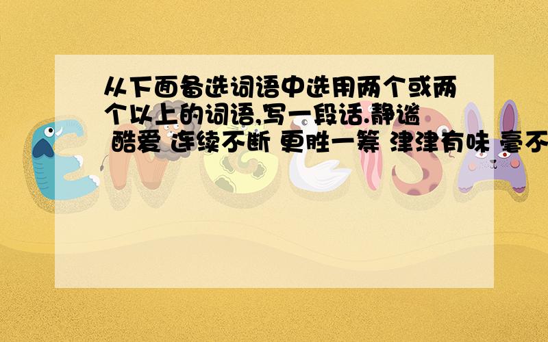 从下面备选词语中选用两个或两个以上的词语,写一段话.静谧 酷爱 连续不断 更胜一筹 津津有味 毫不犹豫