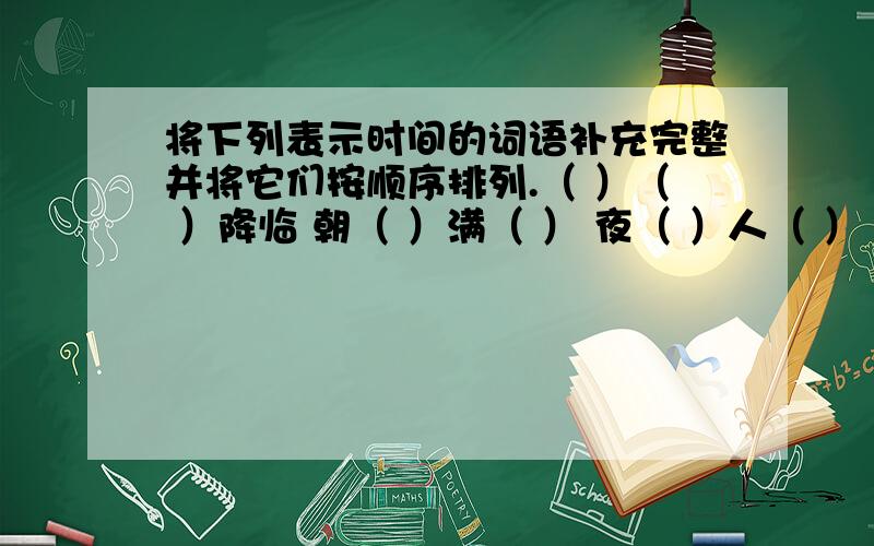 将下列表示时间的词语补充完整并将它们按顺序排列.（ ）（ ）降临 朝（ ）满（ ） 夜（ ）人（ ） 晨（ ）初 （ ）