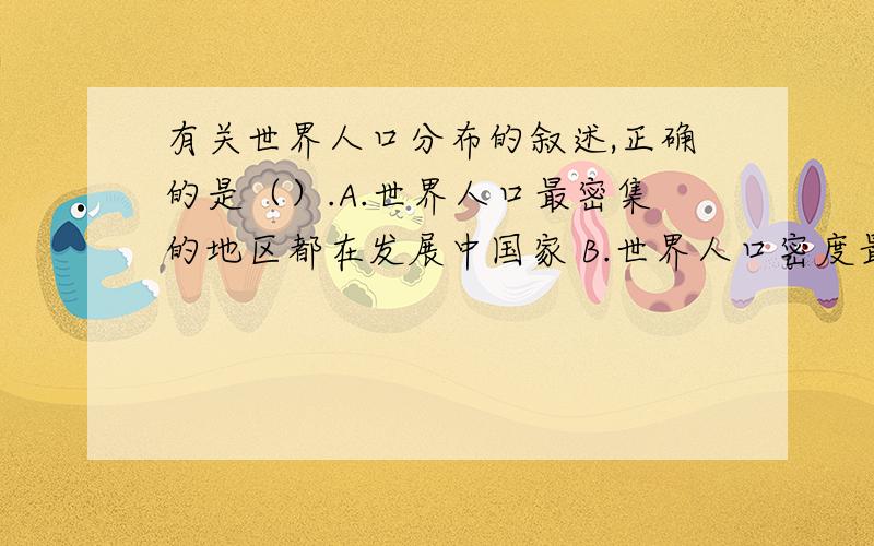 有关世界人口分布的叙述,正确的是（）.A.世界人口最密集的地区都在发展中国家 B.世界人口密度最大的洲是非洲 C.世界上的大平原都是人口稠密地区 D.亚洲人口最多,占世界总人口的一半以