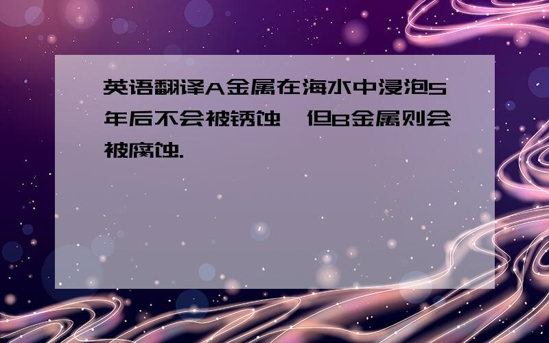 英语翻译A金属在海水中浸泡5年后不会被锈蚀,但B金属则会被腐蚀.