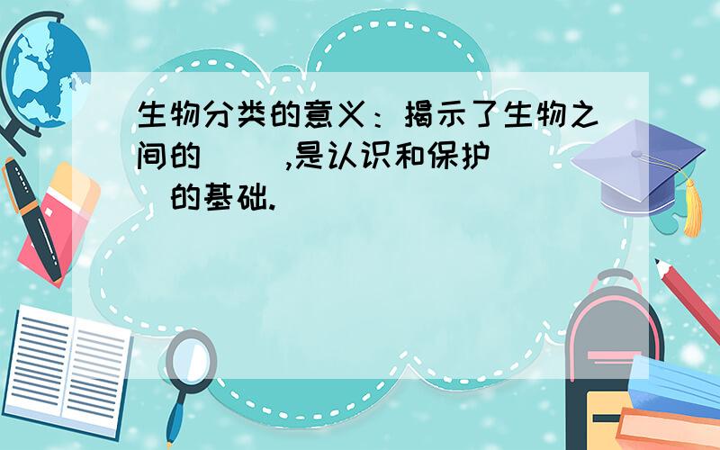 生物分类的意义：揭示了生物之间的（ ）,是认识和保护（ ）的基础.