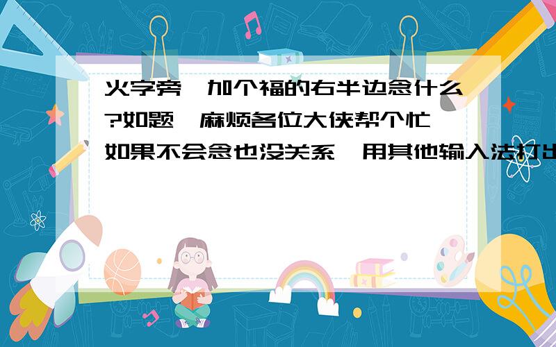 火字旁,加个福的右半边念什么?如题,麻烦各位大侠帮个忙,如果不会念也没关系,用其他输入法打出来给我,我复制,