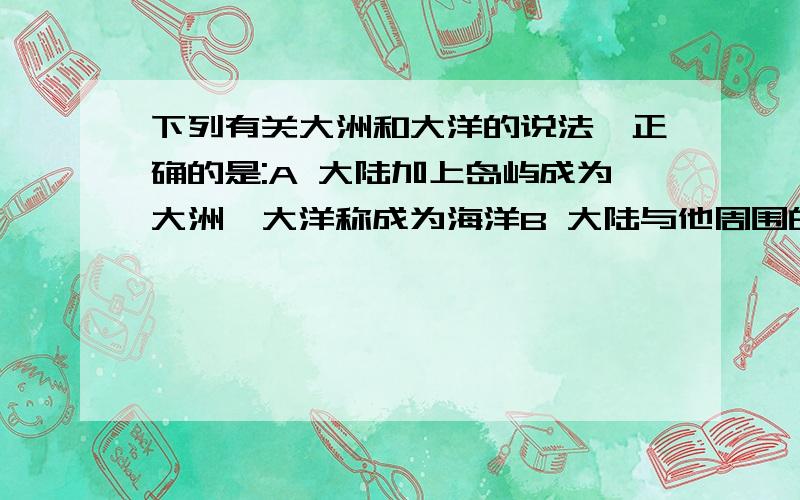 下列有关大洲和大洋的说法,正确的是:A 大陆加上岛屿成为大洲,大洋称成为海洋B 大陆与他周围的岛屿合起来称为大洲,海是大洋的俗称C 大陆加上岛屿称为大洲,海是大洋的一部分D 大陆与他周