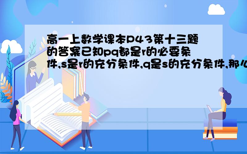 高一上数学课本P43第十三题的答案已知pq都是r的必要条件,s是r的充分条件,q是s的充分条件,那么,（1）s是q的什么条件?（2）r是q的什么条件?（3）p是q的什么条件?