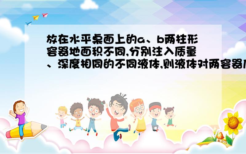 放在水平桌面上的a、b两柱形容器地面积不同,分别注入质量、深度相同的不同液体,则液体对两容器底部的压强和压力的关系是