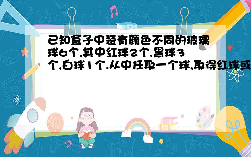 已知盒子中装有颜色不同的玻璃球6个,其中红球2个,黑球3个,白球1个.从中任取一个球,取得红球或黑球的概率.任取两个球,至少有一个是红球的概率.