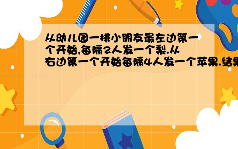 从幼儿园一排小朋友最左边第一个开始,每隔2人发一个梨.从右边第一个开始每隔4人发一个苹果.结果有10个小朋友梨和苹果都得到了.问题有多少小朋友?”知道的说下感想