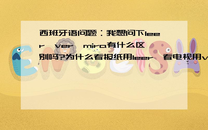 西班牙语问题：我想问下leer,ver,mira有什么区别吗?为什么看报纸用leer,看电视用ver?