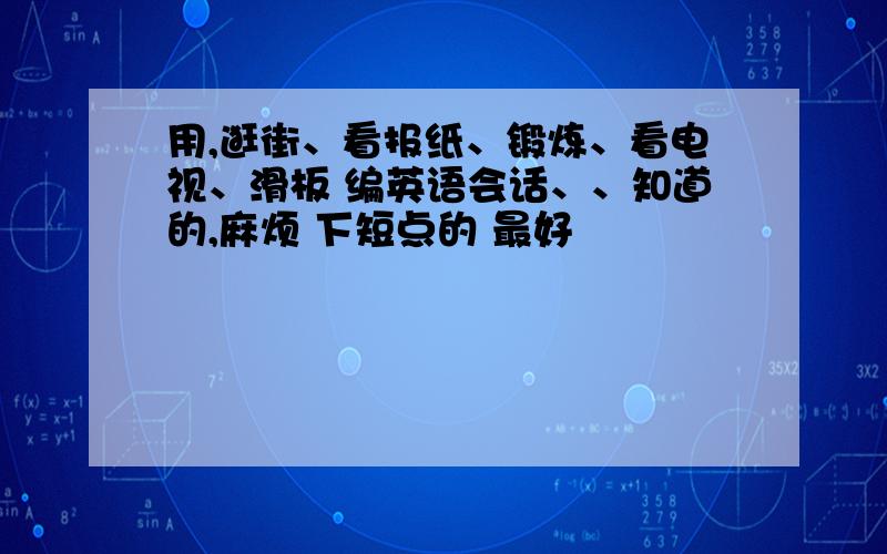 用,逛街、看报纸、锻炼、看电视、滑板 编英语会话、、知道的,麻烦 下短点的 最好