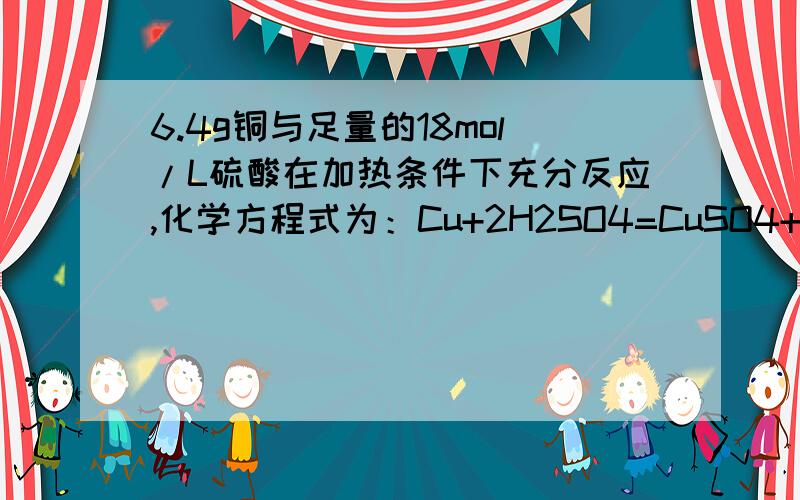 6.4g铜与足量的18mol/L硫酸在加热条件下充分反应,化学方程式为：Cu+2H2SO4=CuSO4+SO2↑+2H2O问：（1）消号的硫酸溶液的体积（2）被还原的硫酸的物质的量（3）生成的SO2气体在标况下的体积我要的