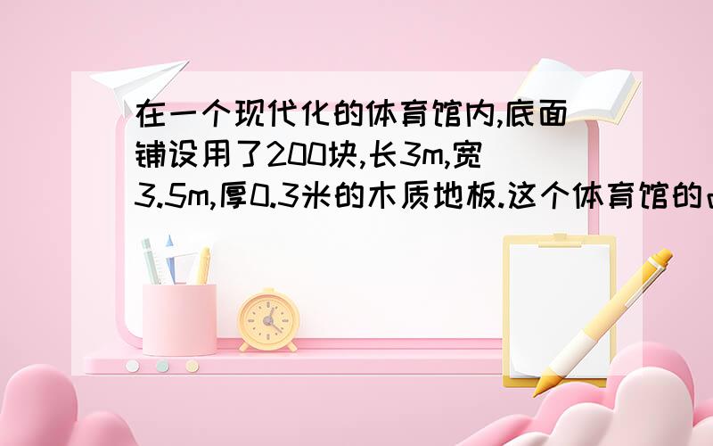 在一个现代化的体育馆内,底面铺设用了200块,长3m,宽3.5m,厚0.3米的木质地板.这个体育馆的占地面积有多大?铺设地板至少要用木材多少立方米?