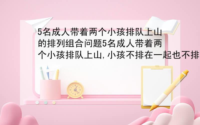 5名成人带着两个小孩排队上山的排列组合问题5名成人带着两个小孩排队上山,小孩不排在一起也不排在头尾,则不同的排法总数有5P5*5P2为什么是这个答案