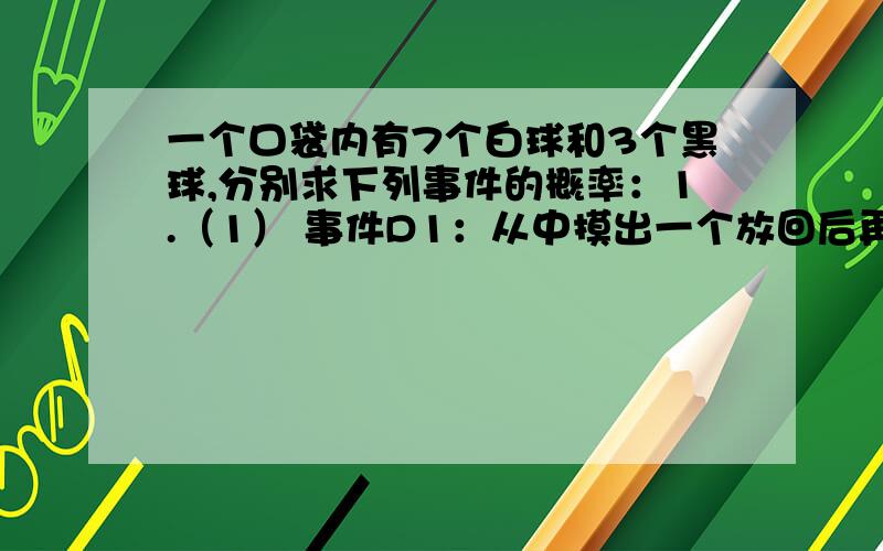 一个口袋内有7个白球和3个黑球,分别求下列事件的概率：1.（1） 事件D1：从中摸出一个放回后再摸一个,两回摸出的球是一白一黑；2.从袋中摸出一个黑球,放回后再摸出一个是白球3.从袋中摸