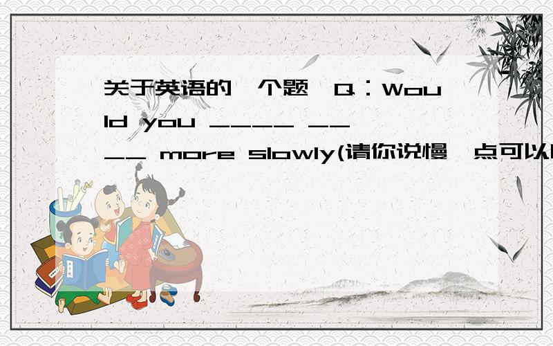 关于英语的一个题,Q：Would you ____ ____ more slowly(请你说慢一点可以吗?) A：_____ _____ not(当然)