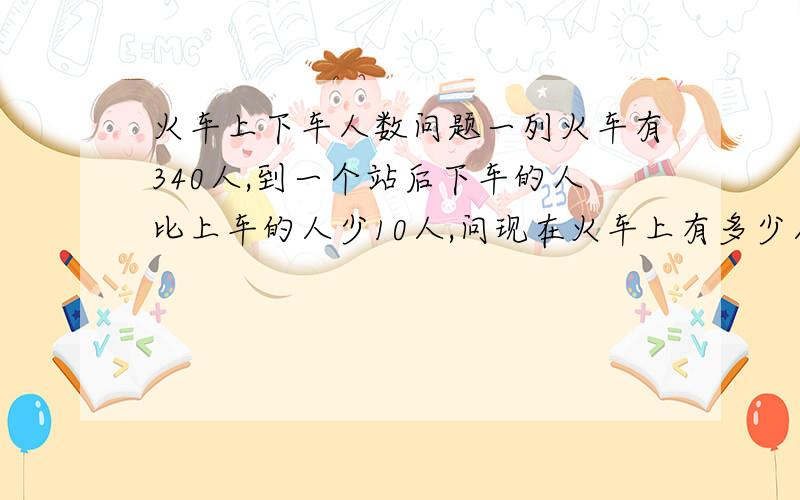 火车上下车人数问题一列火车有340人,到一个站后下车的人比上车的人少10人,问现在火车上有多少人?