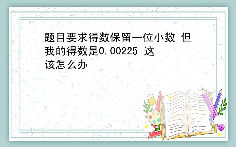 题目要求得数保留一位小数 但我的得数是0.00225 这该怎么办