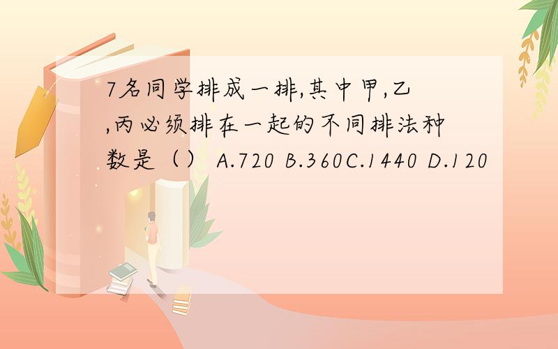 7名同学排成一排,其中甲,乙,丙必须排在一起的不同排法种数是（） A.720 B.360C.1440 D.120