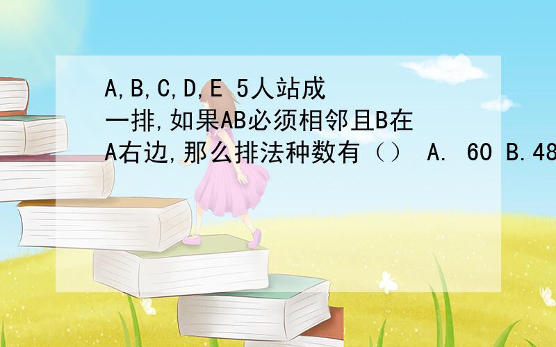 A,B,C,D,E 5人站成一排,如果AB必须相邻且B在A右边,那么排法种数有（） A. 60 B.48 C.36 D.24最好有解题过程