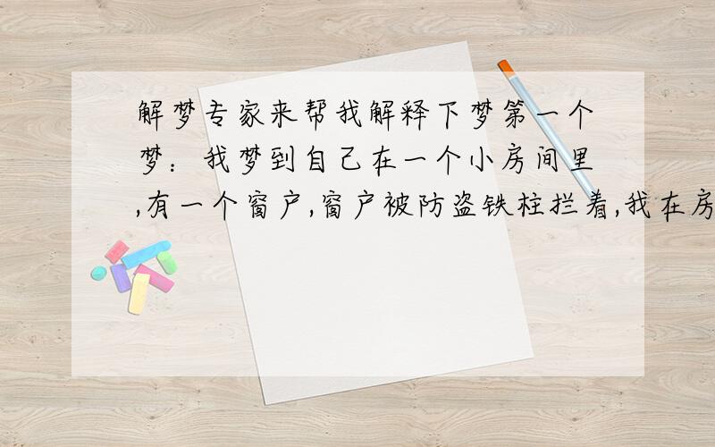 解梦专家来帮我解释下梦第一个梦：我梦到自己在一个小房间里,有一个窗户,窗户被防盗铁柱拦着,我在房间里突然听到了什么声音,于是我马上去窗户前看,向天上一天整个天都黑压压的,但我