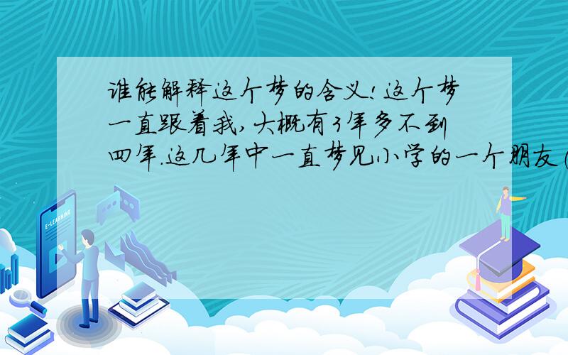 谁能解释这个梦的含义!这个梦一直跟着我,大概有3年多不到四年.这几年中一直梦见小学的一个朋友（男的）只有他的样子是清晰的,其他的东西和人都是好模糊的、 几年了总是同一个梦 同一