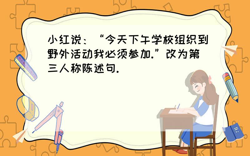 小红说：“今天下午学校组织到野外活动我必须参加.”改为第三人称陈述句.