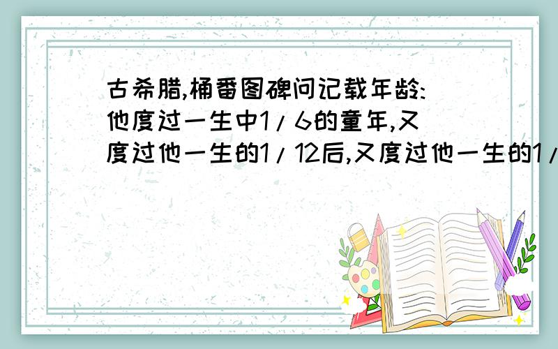 古希腊,桶番图碑问记载年龄:他度过一生中1/6的童年,又度过他一生的1/12后,又度过他一生的1/7后与妻子结婚,结完的5年当了爸爸.儿子死了,是他父亲年龄的一半,他又在痛苦中度过了4年后死了.