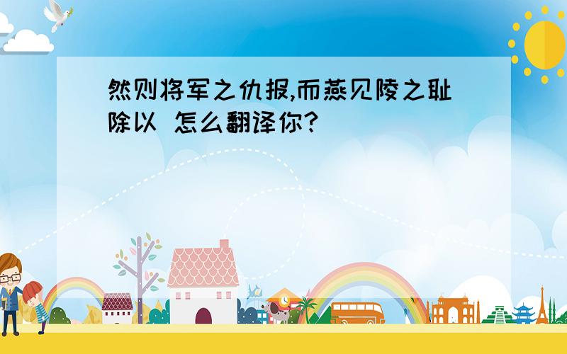 然则将军之仇报,而燕见陵之耻除以 怎么翻译你?