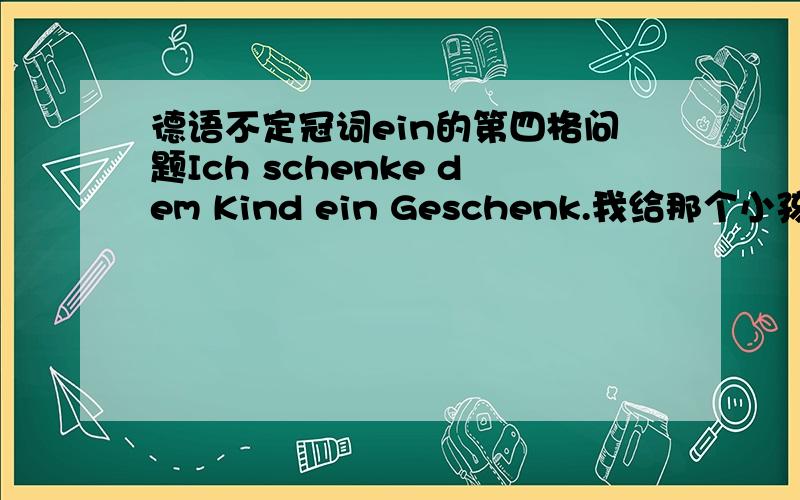 德语不定冠词ein的第四格问题Ich schenke dem Kind ein Geschenk.我给那个小孩带来一件礼物.Ich habe ein Buch gekauft.我买了一本书 这里的两个句子ein的用法有问题吗?为什么不是einen?