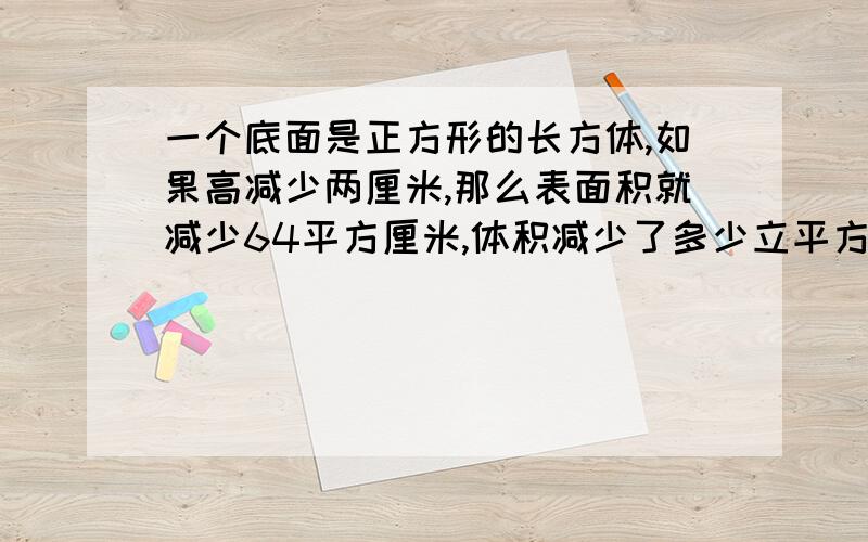 一个底面是正方形的长方体,如果高减少两厘米,那么表面积就减少64平方厘米,体积减少了多少立平方厘米?