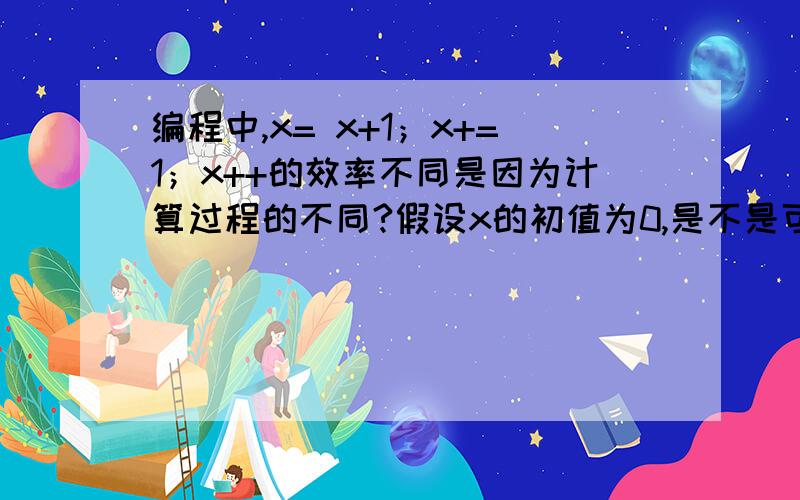 编程中,x= x+1；x+=1；x++的效率不同是因为计算过程的不同?假设x的初值为0,是不是可以这么看x = x +1的计算过程为：0+1=11+1=22+1=3……x+=1的计算过程为：0+1=1+1=2+1=3+1=……x++的计算过程为：0+1+1+1+