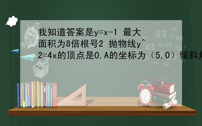 我知道答案是y=x-1 最大面积为8倍根号2 抛物线y^2=4x的顶点是O,A的坐标为（5,0）倾斜角是45度的直线L与线段OA相交（不经过点O或A）且交抛物线于M,N两点,求三角形MNA面积最大时直线L的方程,并求