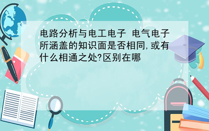 电路分析与电工电子 电气电子所涵盖的知识面是否相同,或有什么相通之处?区别在哪