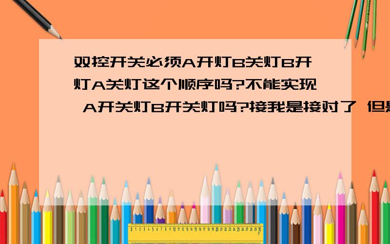 双控开关必须A开灯B关灯B开灯A关灯这个顺序吗?不能实现 A开关灯B开关灯吗?接我是接对了 但是 我就发现不能A开关灯B开关灯 如果没接对的话应该 不亮或者短路；我没出现这个问题；