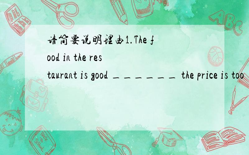 请简要说明理由1.The food in the restaurant is good ______ the price is too ______.A.and ; high B.but ; high C.but ; expensive D.because ; low4.I think a dog is a good pet for _________ child.A.a 6-year-old B.an 6-years-old C.a 6-year old D.a 6