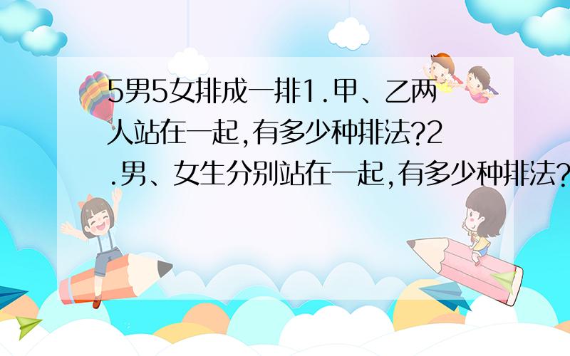 5男5女排成一排1.甲、乙两人站在一起,有多少种排法?2.男、女生分别站在一起,有多少种排法?3.男、女相间的排法有多少种?4.甲、乙两人不能站在一起,且甲、乙两人之间至少有两人的排法有多