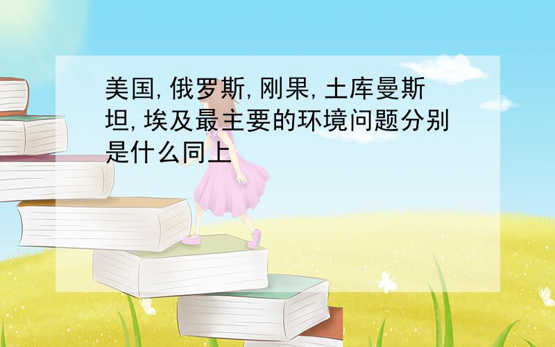 美国,俄罗斯,刚果,土库曼斯坦,埃及最主要的环境问题分别是什么同上