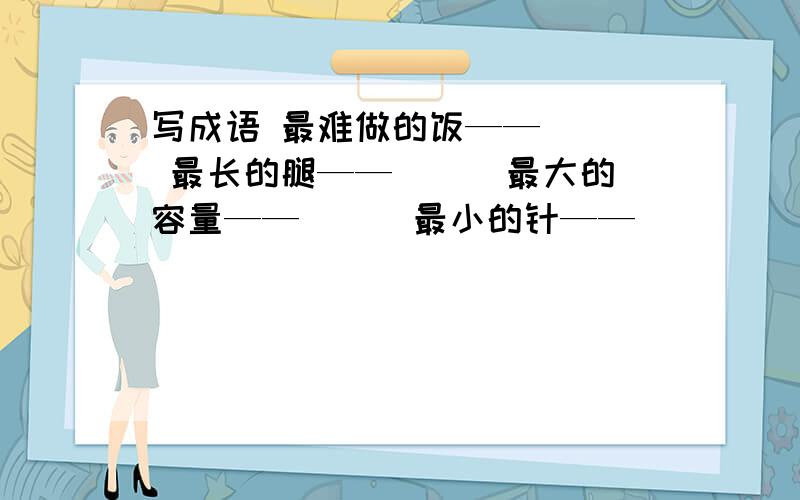 写成语 最难做的饭——（ ） 最长的腿——（ ） 最大的容量——（ ） 最小的针——（ ）