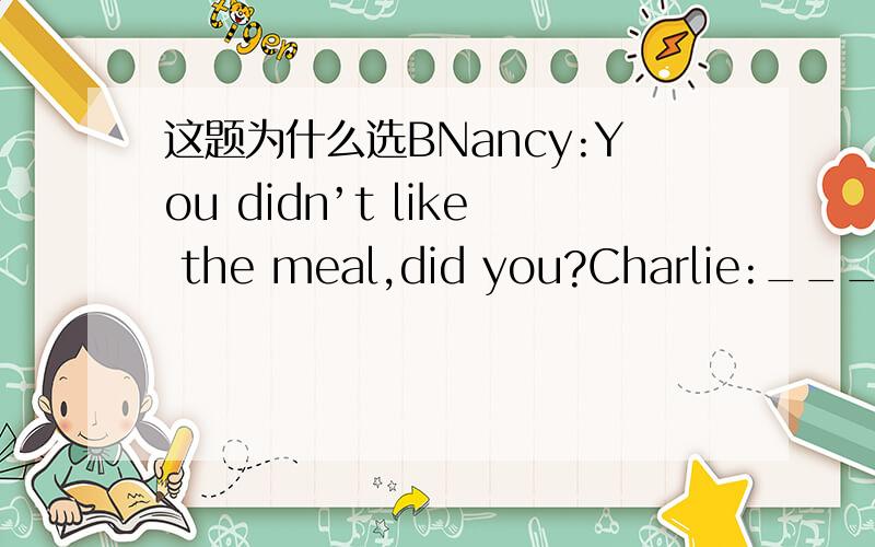 这题为什么选BNancy:You didn’t like the meal,did you?Charlie:_________ .Well,it hadn’t been cooked properly.A.Yes,I did B.No,I didn’tC.Yes,I do D.No,I don’t